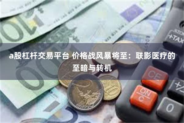 a股杠杆交易平台 价格战风暴将至：联影医疗的至暗与转机