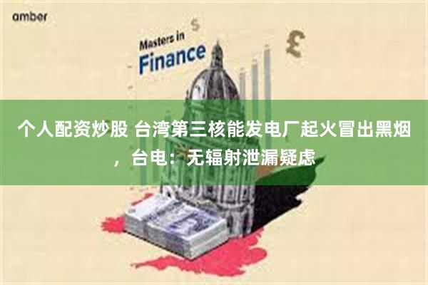 个人配资炒股 台湾第三核能发电厂起火冒出黑烟，台电：无辐射泄漏疑虑