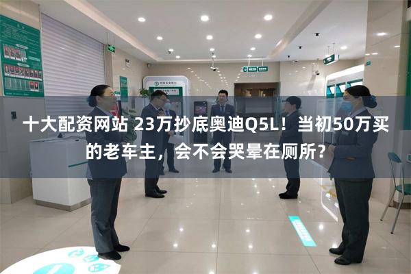 十大配资网站 23万抄底奥迪Q5L！当初50万买的老车主，会不会哭晕在厕所？