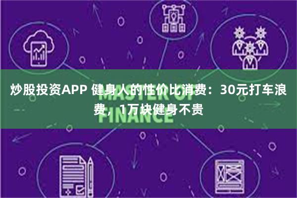 炒股投资APP 健身人的性价比消费：30元打车浪费，1万块健身不贵