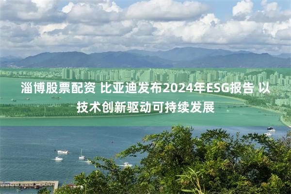 淄博股票配资 比亚迪发布2024年ESG报告 以技术创新驱动可持续发展