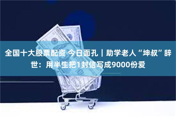 全国十大股票配资 今日面孔｜助学老人“坤叔”辞世：用半生把1封信写成9000份爱