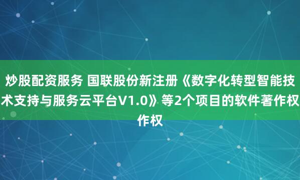炒股配资服务 国联股份新注册《数字化转型智能技术支持与服务云平台V1.0》等2个项目的软件著作权