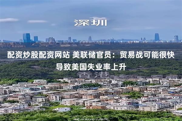 配资炒股配资网站 美联储官员：贸易战可能很快导致美国失业率上升