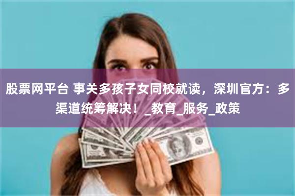 股票网平台 事关多孩子女同校就读，深圳官方：多渠道统筹解决！_教育_服务_政策