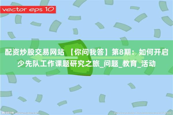 配资炒股交易网站 【你问我答】第8期：如何开启少先队工作课题研究之旅_问题_教育_活动