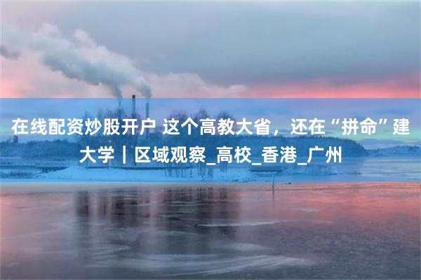 在线配资炒股开户 这个高教大省，还在“拼命”建大学｜区域观察_高校_香港_广州