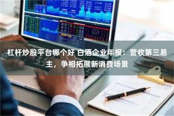 杠杆炒股平台哪个好 白酒企业年报：营收第三易主，争相拓展新消费场景