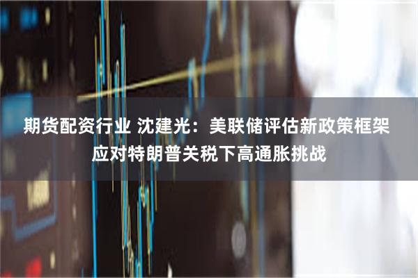 期货配资行业 沈建光:美联储评估新政策框架 应对特朗普关税下高通胀挑战