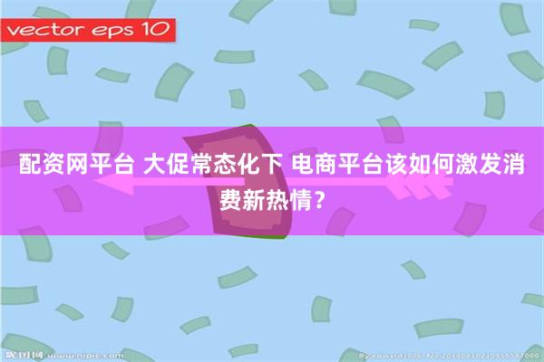 配资网平台 大促常态化下 电商平台该如何激发消费新热情？