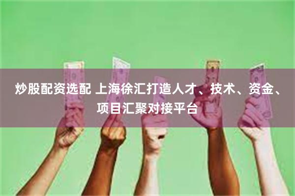 炒股配资选配 上海徐汇打造人才、技术、资金、项目汇聚对接平台