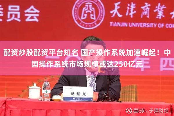 配资炒股配资平台知名 国产操作系统加速崛起！中国操作系统市场规模或达250亿元