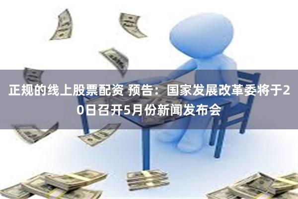 正规的线上股票配资 预告：国家发展改革委将于20日召开5月份新闻发布会