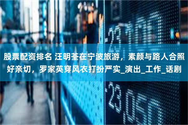 股票配资排名 汪明荃在宁波旅游，素颜与路人合照好亲切，罗家英穿风衣打扮严实_演出_工作_话剧