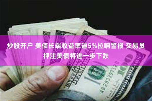 炒股开户 美债长端收益率逼5%拉响警报 交易员押注美债将进一步下跌