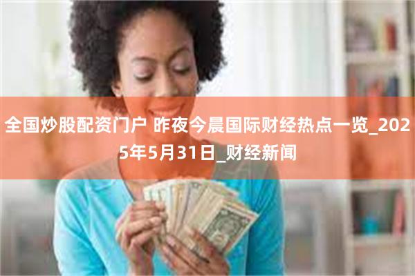 全国炒股配资门户 昨夜今晨国际财经热点一览_2025年5月31日_财经新闻
