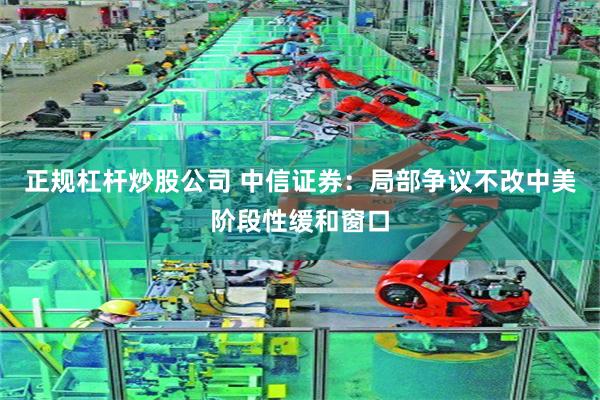正规杠杆炒股公司 中信证券：局部争议不改中美阶段性缓和窗口