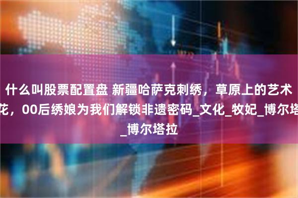 什么叫股票配置盘 新疆哈萨克刺绣，草原上的艺术之花，00后绣娘为我们解锁非遗密码_文化_牧妃_博尔塔拉