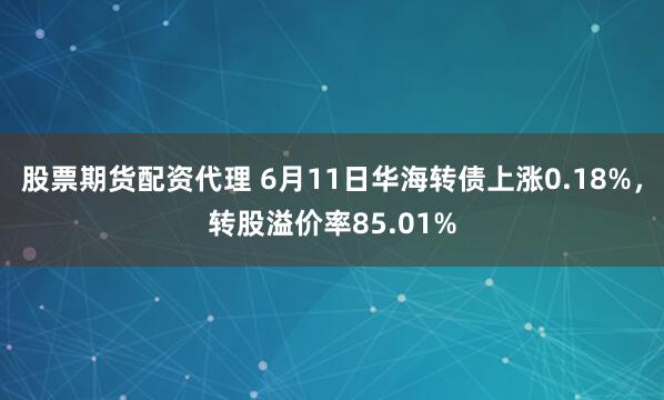 股票期货配资代理 6月11日华海转债上涨0.18%，转股溢价率85.01%