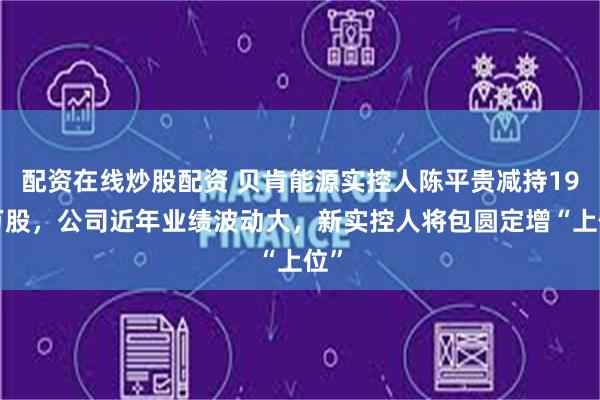 配资在线炒股配资 贝肯能源实控人陈平贵减持198万股，公司近年业绩波动大，新实控人将包圆定增“上位”
