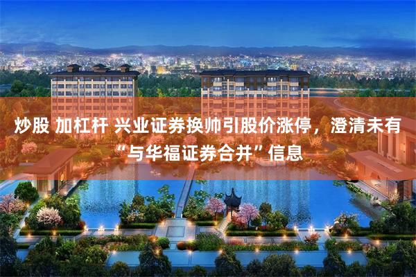 炒股 加杠杆 兴业证券换帅引股价涨停，澄清未有“与华福证券合并”信息