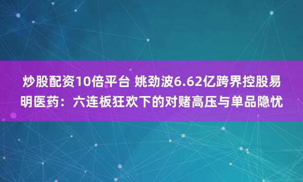 炒股配资10倍平台 姚劲波6.62亿跨界控股易明医药：六连板狂欢下的对赌高压与单品隐忧