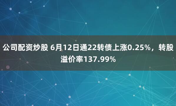 公司配资炒股 6月12日通22转债上涨0.25%，转股溢价率137.99%