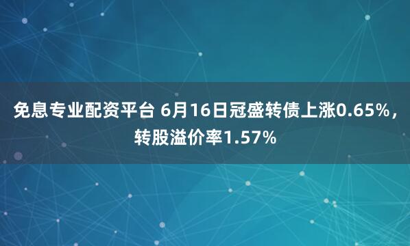 免息专业配资平台 6月16日冠盛转债上涨0.65%，转股溢价率1.57%