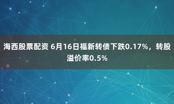 海西股票配资 6月16日福新转债下跌0.17%，转股溢价率0.5%