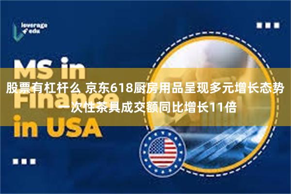 股票有杠杆么 京东618厨房用品呈现多元增长态势 一次性茶具成交额同比增长11倍