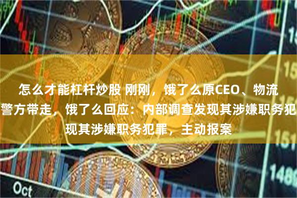 怎么才能杠杆炒股 刚刚，饿了么原CEO、物流负责人韩鎏被警方带走，饿了么回应：内部调查发现其涉嫌职务犯罪，主动报案