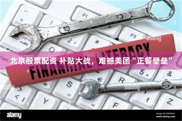北京股票配资 补贴大战，难撼美团“正餐壁垒”