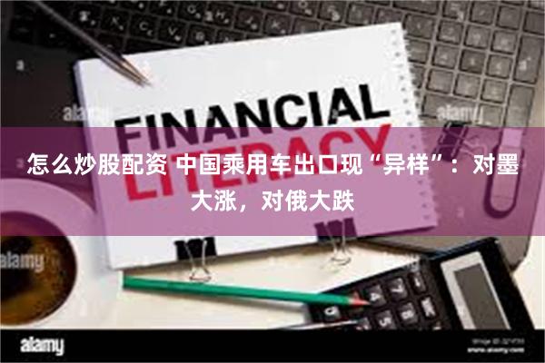 怎么炒股配资 中国乘用车出口现“异样”：对墨大涨，对俄大跌