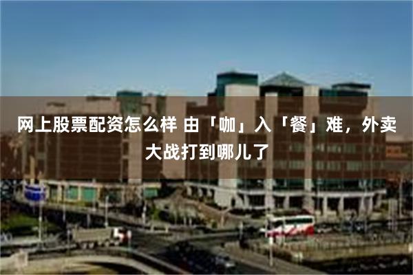 网上股票配资怎么样 由「咖」入「餐」难，外卖大战打到哪儿了