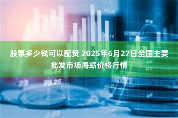 股票多少钱可以配资 2025年6月27日全国主要批发市场海蛎价格行情