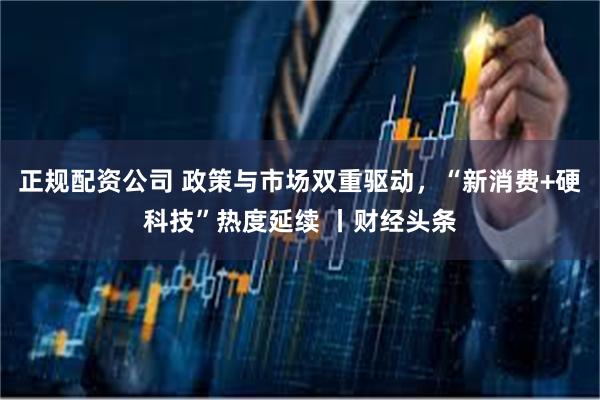 正规配资公司 政策与市场双重驱动,“新消费+硬科技”热度延续 丨财经头条